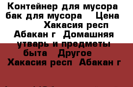 Контейнер для мусора (бак для мусора) › Цена ­ 5 200 - Хакасия респ., Абакан г. Домашняя утварь и предметы быта » Другое   . Хакасия респ.,Абакан г.